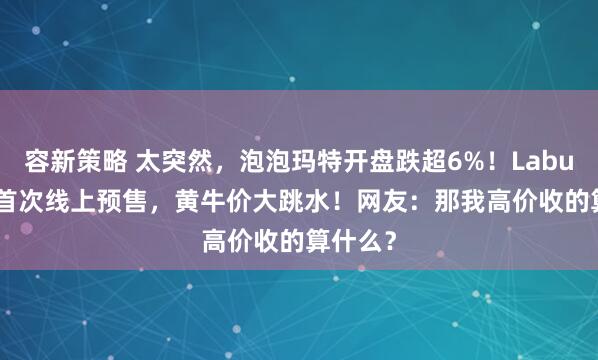 容新策略 太突然，泡泡玛特开盘跌超6%！Labubu3.0首次线上预售，黄牛价大跳水！网友：那我高价收的算什么？