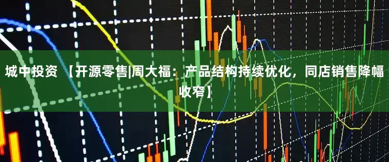 城中投资 【开源零售|周大福：产品结构持续优化，同店销售降幅收窄】