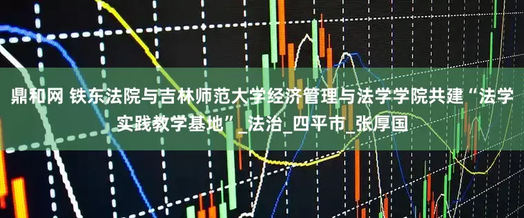 鼎和网 铁东法院与吉林师范大学经济管理与法学学院共建“法学实践教学基地”_法治_四平市_张厚国