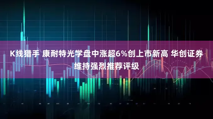 K线猎手 康耐特光学盘中涨超6%创上市新高 华创证券维持强烈推荐评级