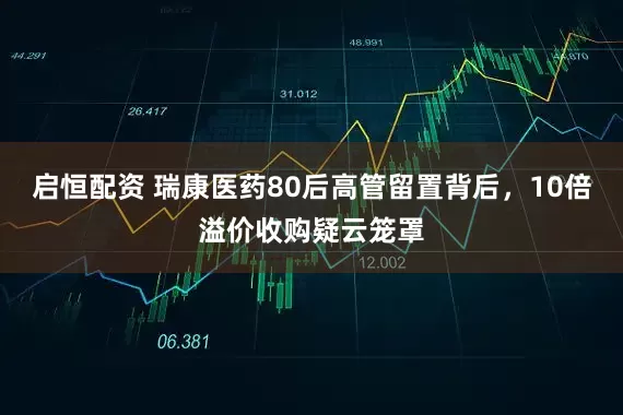 启恒配资 瑞康医药80后高管留置背后，10倍溢价收购疑云笼罩