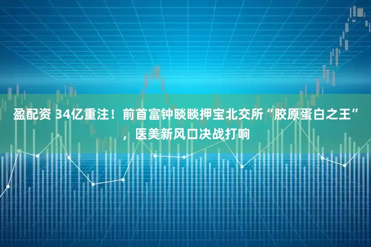 盈配资 34亿重注！前首富钟睒睒押宝北交所“胶原蛋白之王”，医美新风口决战打响