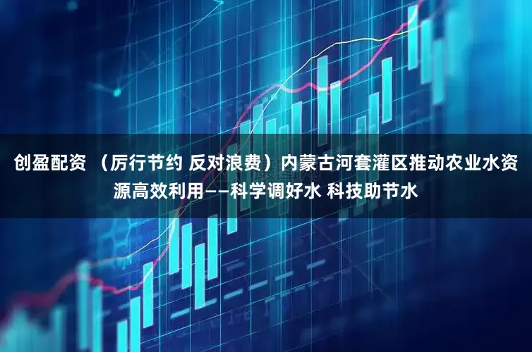 创盈配资 （厉行节约 反对浪费）内蒙古河套灌区推动农业水资源高效利用——科学调好水 科技助节水