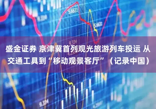 盛金证券 京津冀首列观光旅游列车投运 从交通工具到“移动观景客厅”（记录中国）