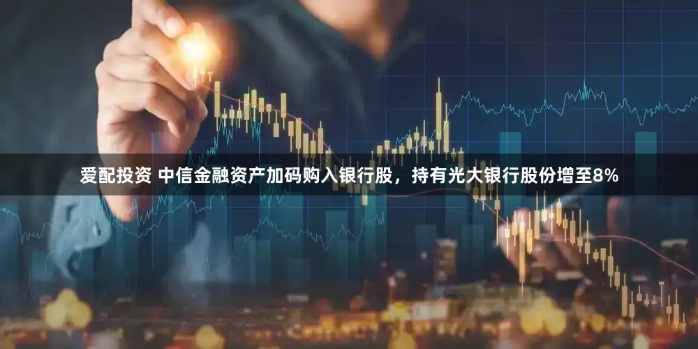 爱配投资 中信金融资产加码购入银行股，持有光大银行股份增至8%