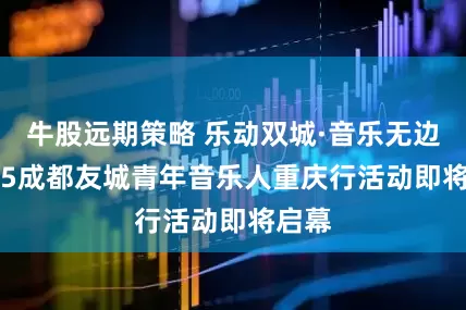 牛股远期策略 乐动双城·音乐无边 2025成都友城青年音乐人重庆行活动即将启幕