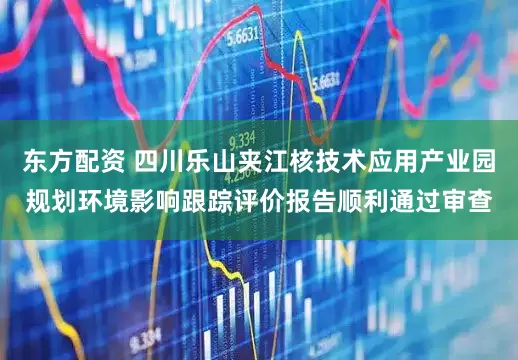 东方配资 四川乐山夹江核技术应用产业园规划环境影响跟踪评价报告顺利通过审查