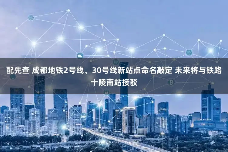 配先查 成都地铁2号线、30号线新站点命名敲定 未来将与铁路十陵南站接驳