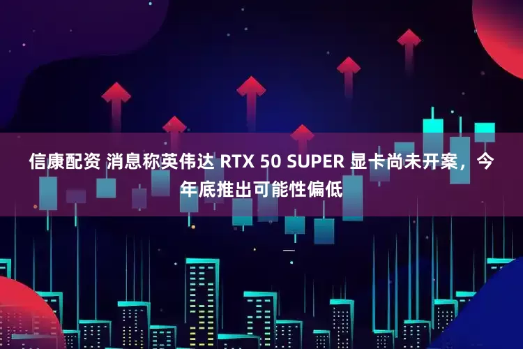 信康配资 消息称英伟达 RTX 50 SUPER 显卡尚未开案，今年底推出可能性偏低