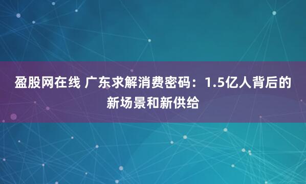 盈股网在线 广东求解消费密码：1.5亿人背后的新场景和新供给