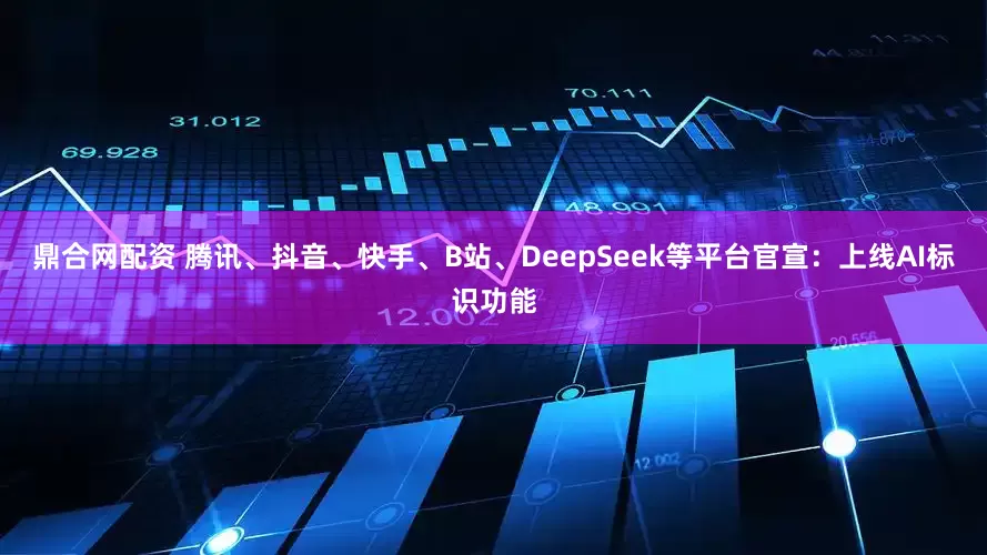 鼎合网配资 腾讯、抖音、快手、B站、DeepSeek等平台官宣：上线AI标识功能
