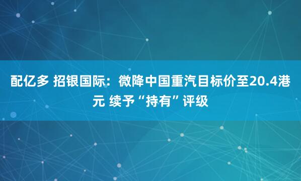 配亿多 招银国际：微降中国重汽目标价至20.4港元 续予“持有”评级