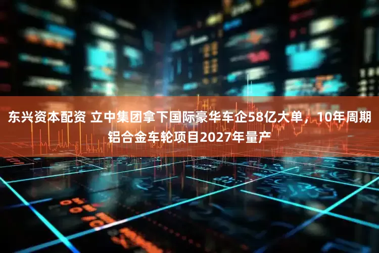 东兴资本配资 立中集团拿下国际豪华车企58亿大单，10年周期铝合金车轮项目2027年量产