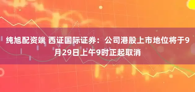 纯旭配资端 西证国际证券：公司港股上市地位将于9月29日上午9时正起取消