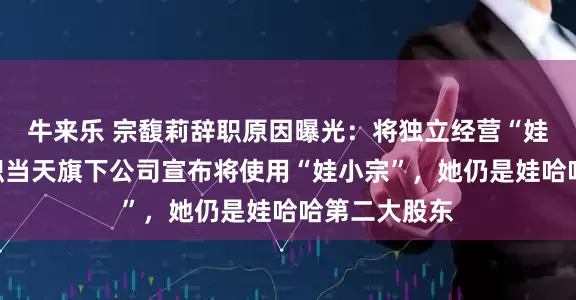 牛来乐 宗馥莉辞职原因曝光：将独立经营“娃小宗”！辞职当天旗下公司宣布将使用“娃小宗”，她仍是娃哈哈第二大股东