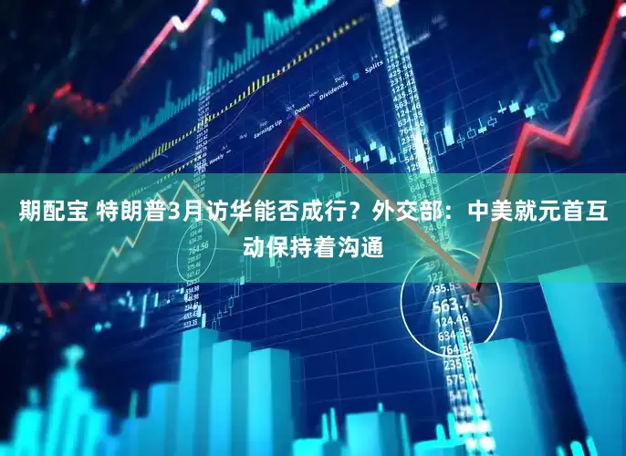 期配宝 特朗普3月访华能否成行？外交部：中美就元首互动保持着沟通