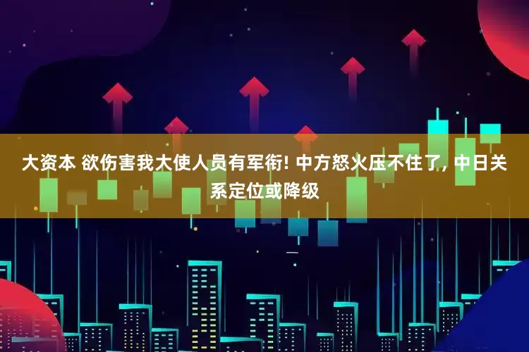 大资本 欲伤害我大使人员有军衔! 中方怒火压不住了, 中日关系定位或降级